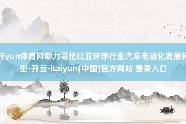 开yun体育网助力哥伦比亚环球行业汽车电动化发展转型-开云·kaiyun(中国)官方网站 登录入口