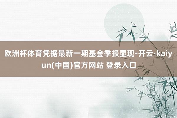 欧洲杯体育凭据最新一期基金季报显现-开云·kaiyun(中国)官方网站 登录入口