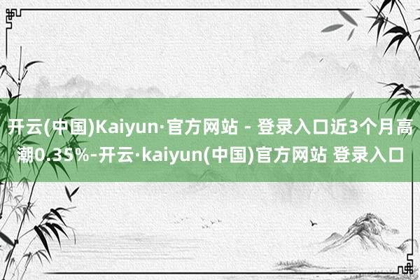 开云(中国)Kaiyun·官方网站 - 登录入口近3个月高潮0.35%-开云·kaiyun(中国)官方网站 登录入口
