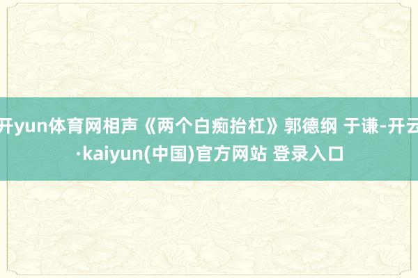 开yun体育网相声《两个白痴抬杠》郭德纲 于谦-开云·kaiyun(中国)官方网站 登录入口