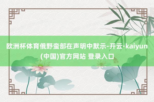 欧洲杯体育俄野蛮部在声明中默示-开云·kaiyun(中国)官方网站 登录入口