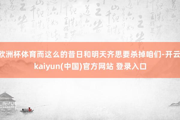 欧洲杯体育而这么的昔日和明天齐思要杀掉咱们-开云·kaiyun(中国)官方网站 登录入口