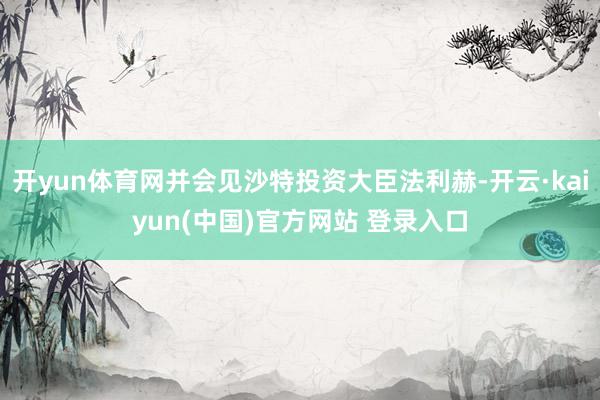 开yun体育网并会见沙特投资大臣法利赫-开云·kaiyun(中国)官方网站 登录入口