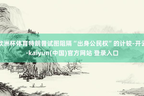 欧洲杯体育特朗普试图阻隔“出身公民权”的计较-开云·kaiyun(中国)官方网站 登录入口