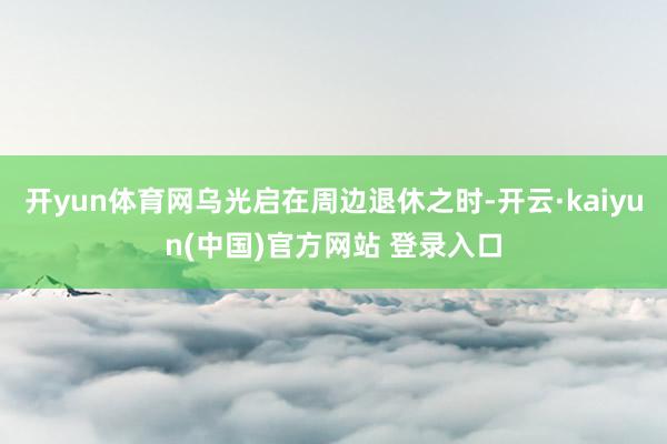 开yun体育网乌光启在周边退休之时-开云·kaiyun(中国)官方网站 登录入口