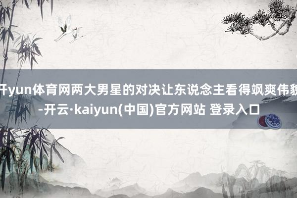开yun体育网两大男星的对决让东说念主看得飒爽伟貌-开云·kaiyun(中国)官方网站 登录入口