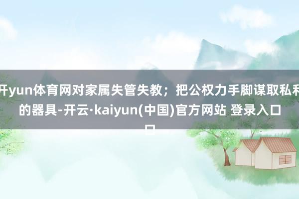 开yun体育网对家属失管失教；把公权力手脚谋取私利的器具-开云·kaiyun(中国)官方网站 登录入口
