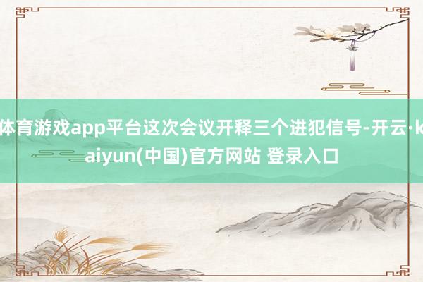 体育游戏app平台这次会议开释三个进犯信号-开云·kaiyun(中国)官方网站 登录入口
