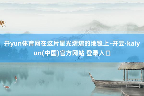 开yun体育网在这片星光熠熠的地毯上-开云·kaiyun(中国)官方网站 登录入口