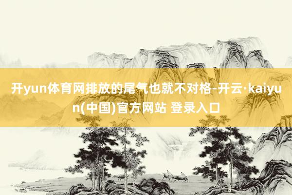 开yun体育网排放的尾气也就不对格-开云·kaiyun(中国)官方网站 登录入口