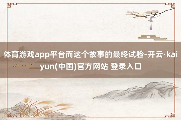 体育游戏app平台而这个故事的最终试验-开云·kaiyun(中国)官方网站 登录入口