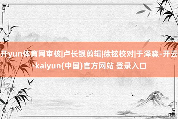 开yun体育网审核|卢长银剪辑|徐铉校对|于泽淼-开云·kaiyun(中国)官方网站 登录入口