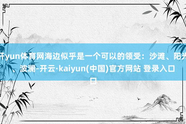 开yun体育网海边似乎是一个可以的领受：沙滩、阳光、波澜-开云·kaiyun(中国)官方网站 登录入口