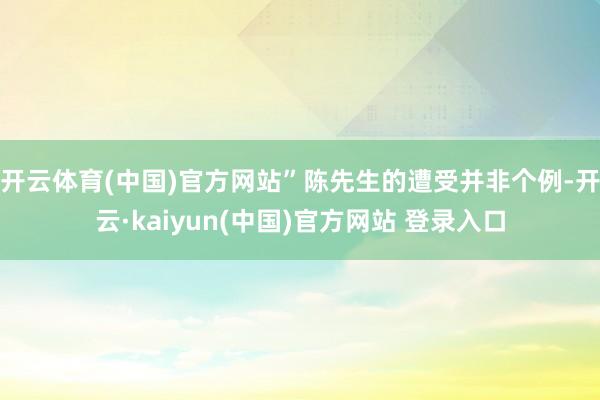 开云体育(中国)官方网站”陈先生的遭受并非个例-开云·kaiyun(中国)官方网站 登录入口