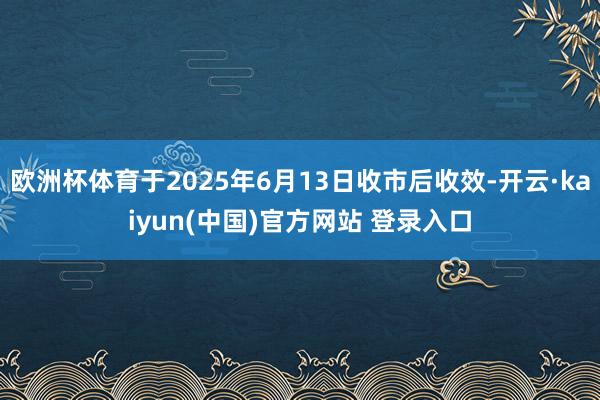 欧洲杯体育于2025年6月13日收市后收效-开云·kaiyun(中国)官方网站 登录入口