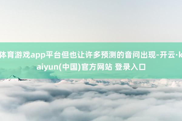 体育游戏app平台但也让许多预测的音问出现-开云·kaiyun(中国)官方网站 登录入口