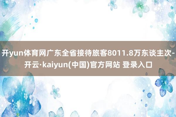 开yun体育网广东全省接待旅客8011.8万东谈主次-开云·kaiyun(中国)官方网站 登录入口