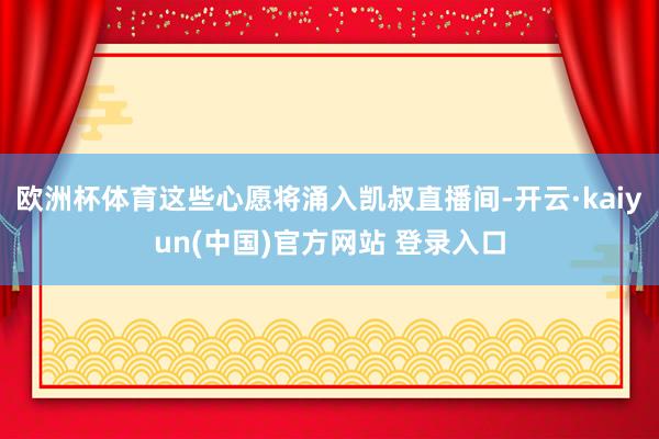 欧洲杯体育这些心愿将涌入凯叔直播间-开云·kaiyun(中国)官方网站 登录入口