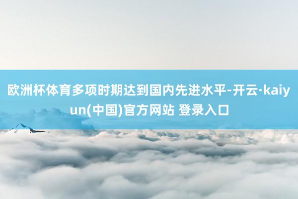 欧洲杯体育多项时期达到国内先进水平-开云·kaiyun(中国)官方网站 登录入口