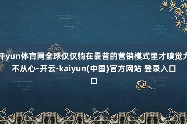 开yun体育网全球仅仅躺在曩昔的营销模式里才嗅觉力不从心-开云·kaiyun(中国)官方网站 登录入口