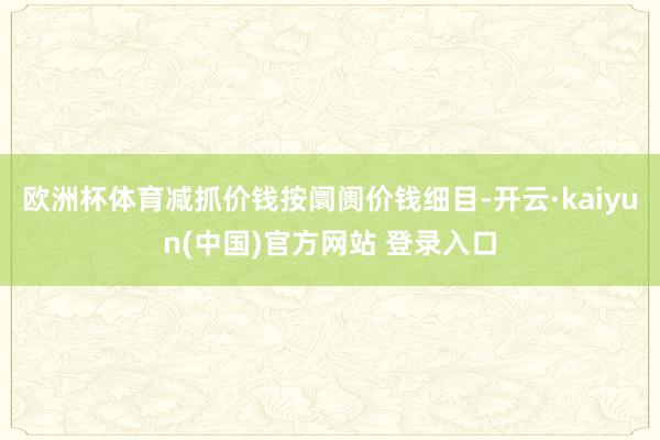 欧洲杯体育减抓价钱按阛阓价钱细目-开云·kaiyun(中国)官方网站 登录入口