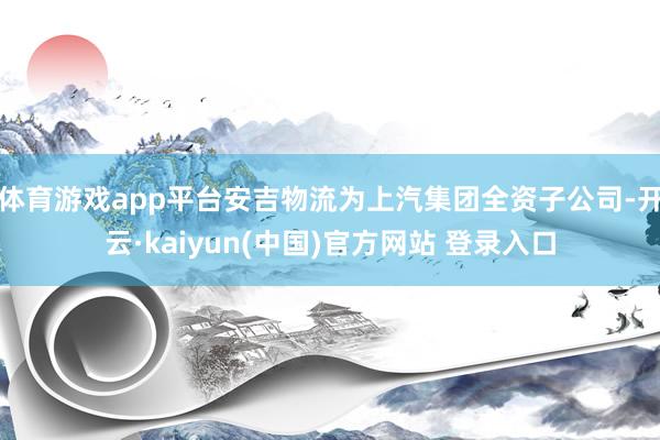 体育游戏app平台安吉物流为上汽集团全资子公司-开云·kaiyun(中国)官方网站 登录入口