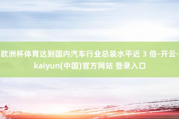 欧洲杯体育达到国内汽车行业总装水平近 3 倍-开云·kaiyun(中国)官方网站 登录入口