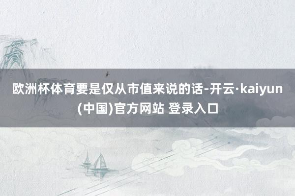 欧洲杯体育要是仅从市值来说的话-开云·kaiyun(中国)官方网站 登录入口