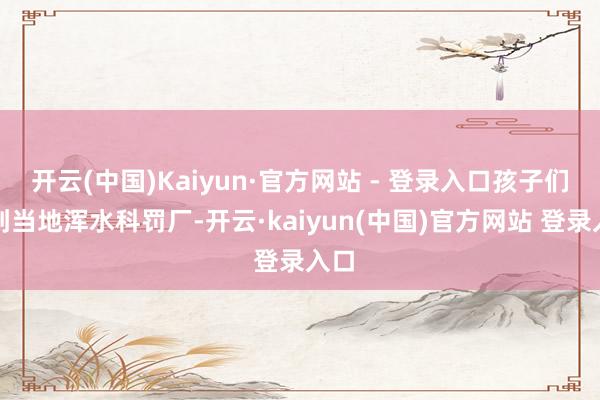 开云(中国)Kaiyun·官方网站 - 登录入口孩子们来到当地浑水科罚厂-开云·kaiyun(中国)官方网站 登录入口