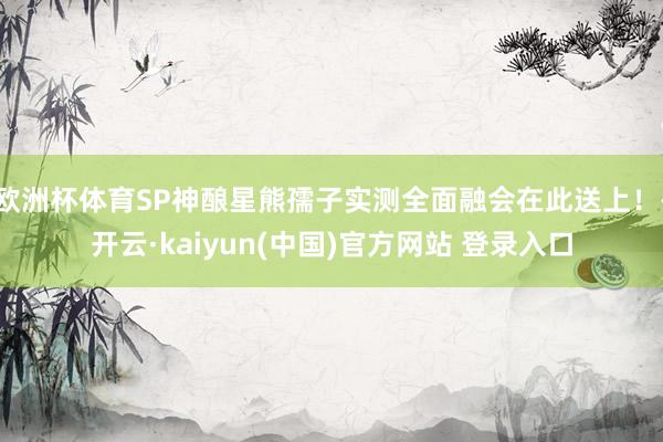 欧洲杯体育SP神酿星熊孺子实测全面融会在此送上！-开云·kaiyun(中国)官方网站 登录入口