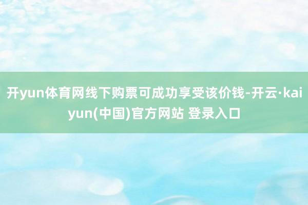 开yun体育网线下购票可成功享受该价钱-开云·kaiyun(中国)官方网站 登录入口
