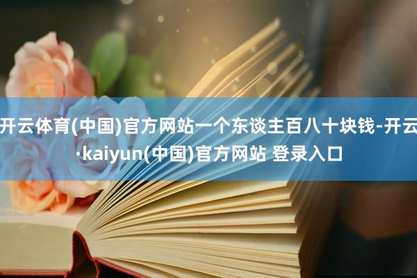 开云体育(中国)官方网站一个东谈主百八十块钱-开云·kaiyun(中国)官方网站 登录入口
