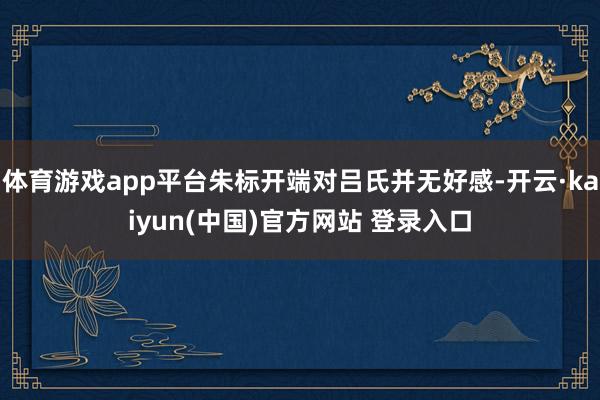 体育游戏app平台朱标开端对吕氏并无好感-开云·kaiyun(中国)官方网站 登录入口
