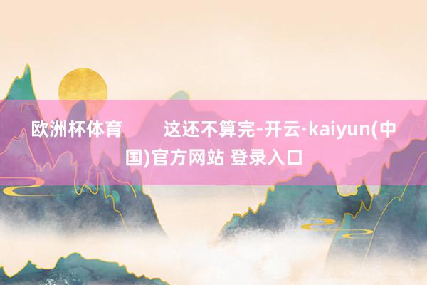 欧洲杯体育        这还不算完-开云·kaiyun(中国)官方网站 登录入口
