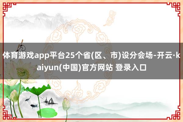 体育游戏app平台25个省(区、市)设分会场-开云·kaiyun(中国)官方网站 登录入口