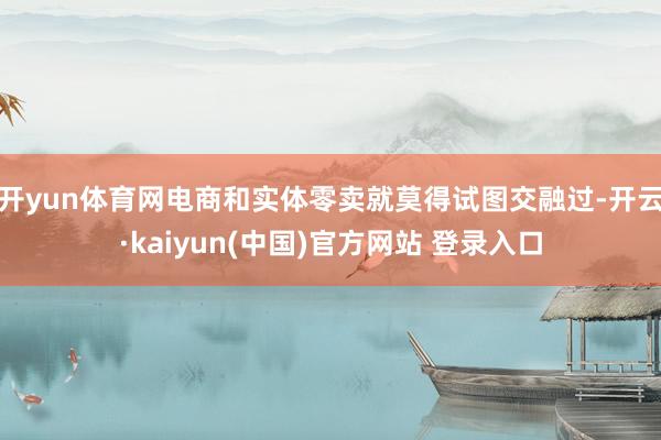 开yun体育网电商和实体零卖就莫得试图交融过-开云·kaiyun(中国)官方网站 登录入口