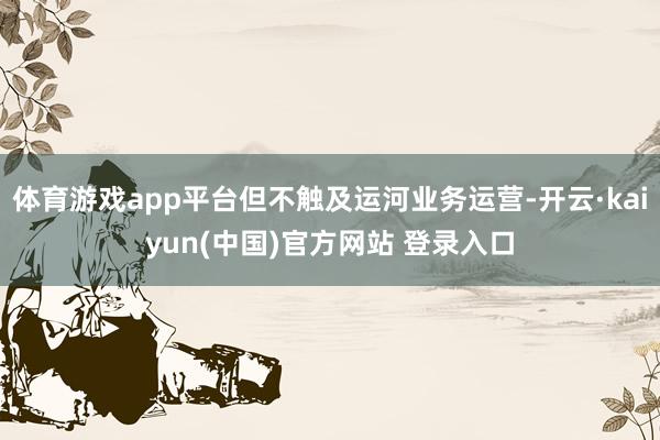 体育游戏app平台但不触及运河业务运营-开云·kaiyun(中国)官方网站 登录入口