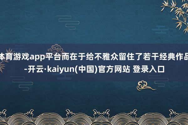 体育游戏app平台而在于给不雅众留住了若干经典作品-开云·kaiyun(中国)官方网站 登录入口