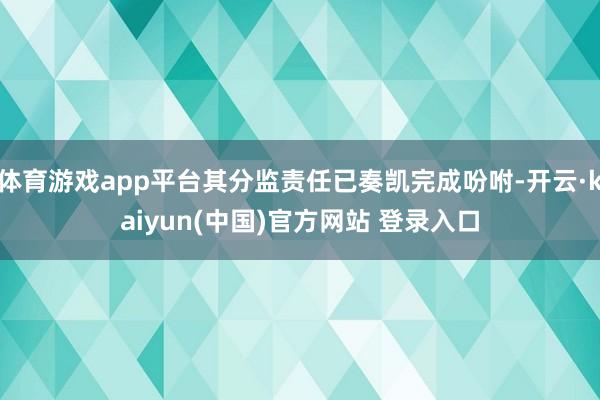 体育游戏app平台其分监责任已奏凯完成吩咐-开云·kaiyun(中国)官方网站 登录入口