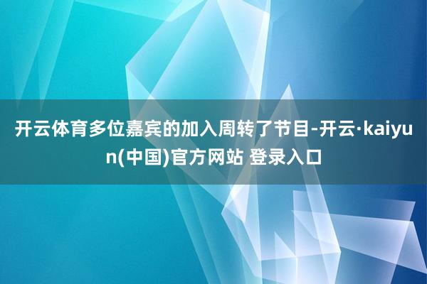 开云体育多位嘉宾的加入周转了节目-开云·kaiyun(中国)官方网站 登录入口