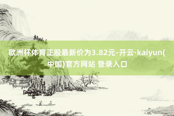 欧洲杯体育正股最新价为3.82元-开云·kaiyun(中国)官方网站 登录入口