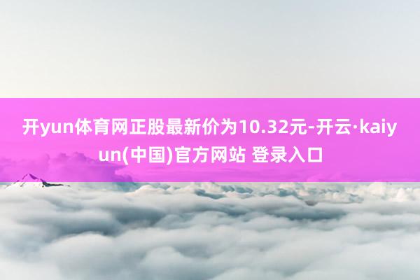 开yun体育网正股最新价为10.32元-开云·kaiyun(中国)官方网站 登录入口