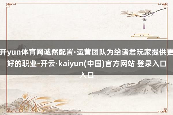 开yun体育网诚然配置·运营团队为给诸君玩家提供更好的职业-开云·kaiyun(中国)官方网站 登录入口