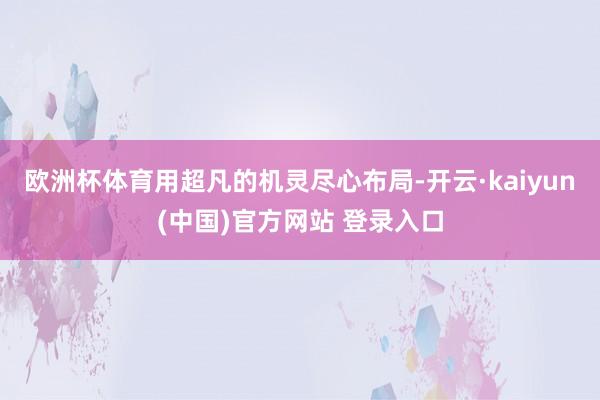 欧洲杯体育用超凡的机灵尽心布局-开云·kaiyun(中国)官方网站 登录入口