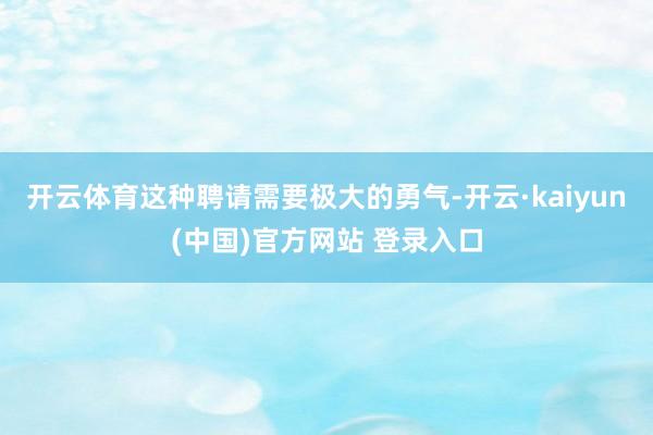 开云体育这种聘请需要极大的勇气-开云·kaiyun(中国)官方网站 登录入口