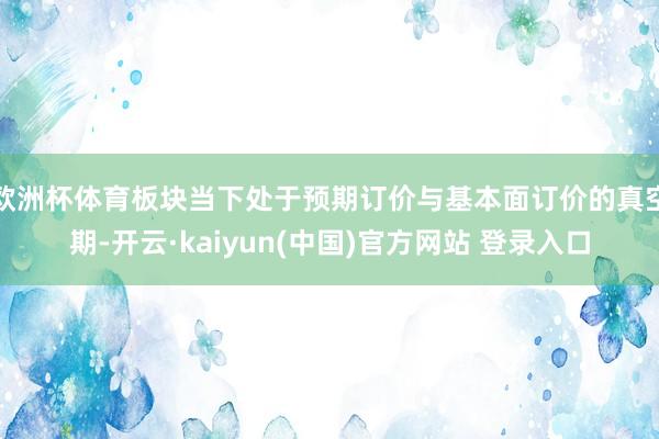 欧洲杯体育板块当下处于预期订价与基本面订价的真空期-开云·kaiyun(中国)官方网站 登录入口