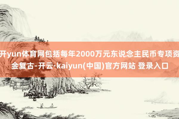 开yun体育网包括每年2000万元东说念主民币专项资金复古-开云·kaiyun(中国)官方网站 登录入口