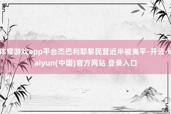 体育游戏app平台杰巴利耶黎民营近半被夷平-开云·kaiyun(中国)官方网站 登录入口