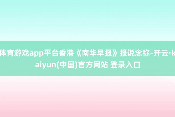 体育游戏app平台香港《南华早报》报说念称-开云·kaiyun(中国)官方网站 登录入口