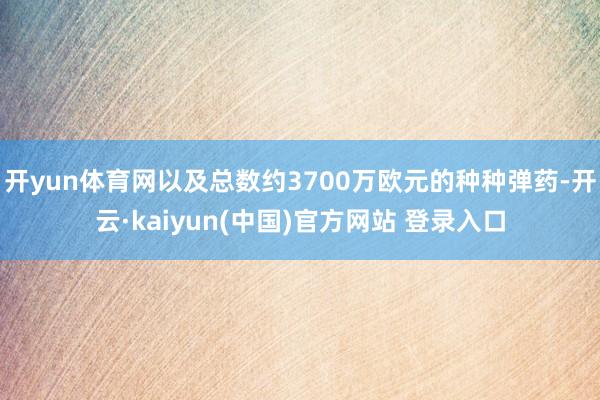 开yun体育网以及总数约3700万欧元的种种弹药-开云·kaiyun(中国)官方网站 登录入口